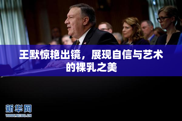 王默惊艳出镜，展现自信与艺术的裸乳之美