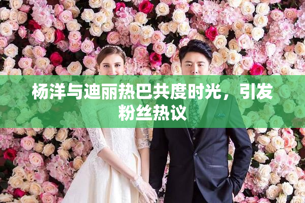 杨洋与迪丽热巴共度时光，引发粉丝热议