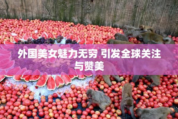 外国美女魅力无穷 引发全球关注与赞美