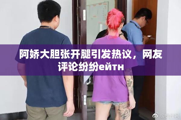 阿娇大胆张开腿引发热议，网友评论纷纷ейтн
