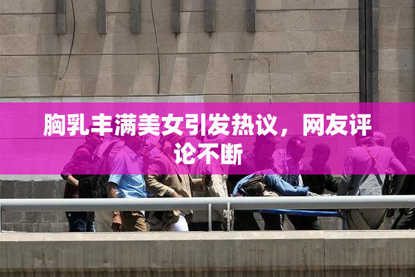 胸乳丰满美女引发热议，网友评论不断