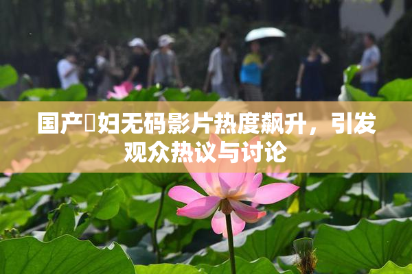 国产婬妇无码影片热度飙升，引发观众热议与讨论