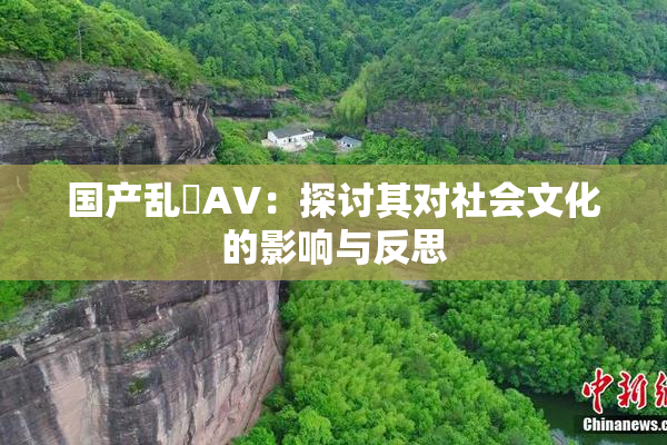 国产乱婬AV：探讨其对社会文化的影响与反思