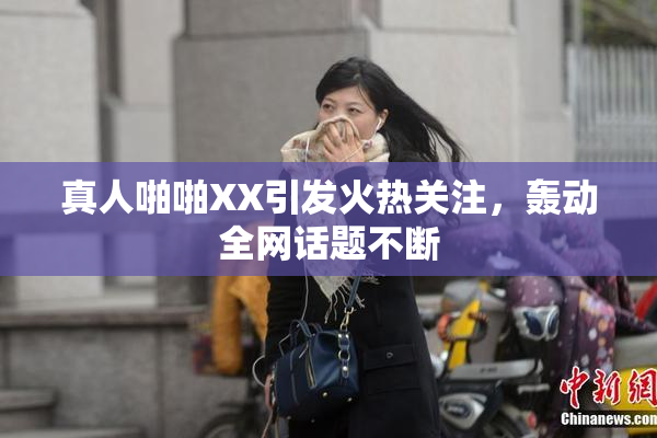 真人啪啪XX引发火热关注，轰动全网话题不断