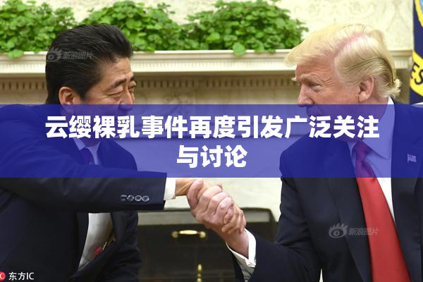 云缨裸乳事件再度引发广泛关注与讨论