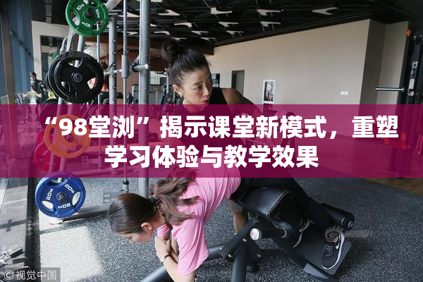 “98堂浏”揭示课堂新模式，重塑学习体验与教学效果