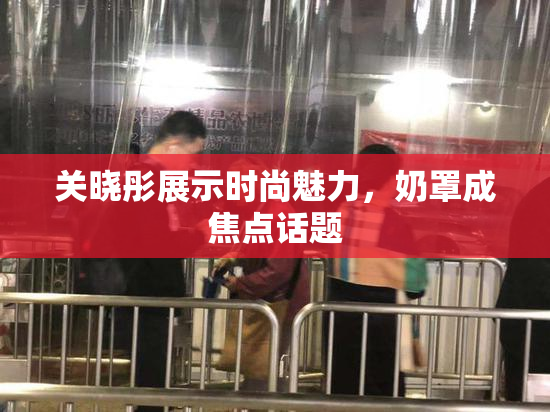 关晓彤展示时尚魅力，奶罩成焦点话题
