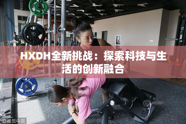 HXDH全新挑战：探索科技与生活的创新融合