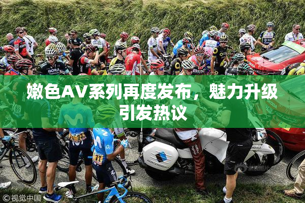 嫩色AV系列再度发布，魅力升级引发热议