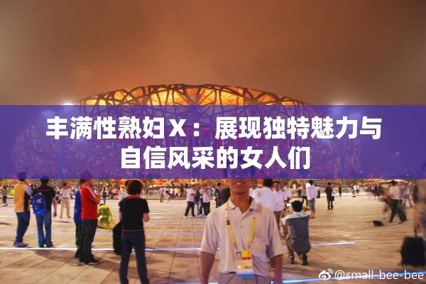 丰满性熟妇Ⅹ：展现独特魅力与自信风采的女人们