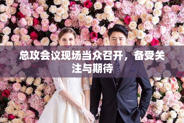 总攻会议现场当众召开，备受关注与期待