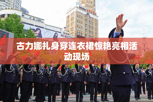 古力娜扎身穿连衣裙惊艳亮相活动现场