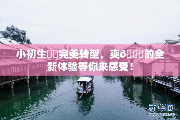 小初生❌‌完美转型，爽🔞的全新体验等你来感受！