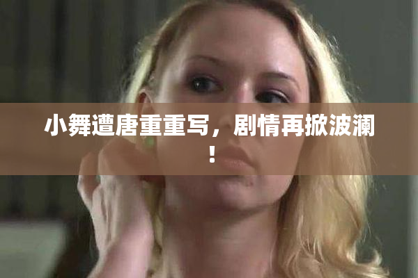 小舞遭唐重重写，剧情再掀波澜！