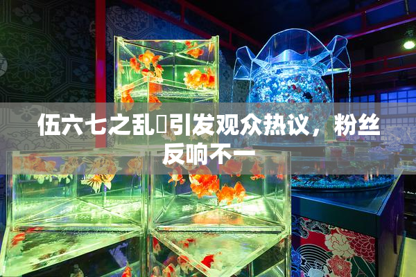 伍六七之乱婬引发观众热议，粉丝反响不一