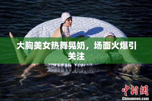 大胸美女热舞晃奶，场面火爆引关注