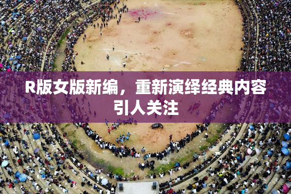 R版女版新编，重新演绎经典内容引人关注