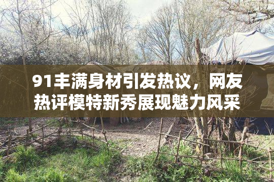 91丰满身材引发热议，网友热评模特新秀展现魅力风采