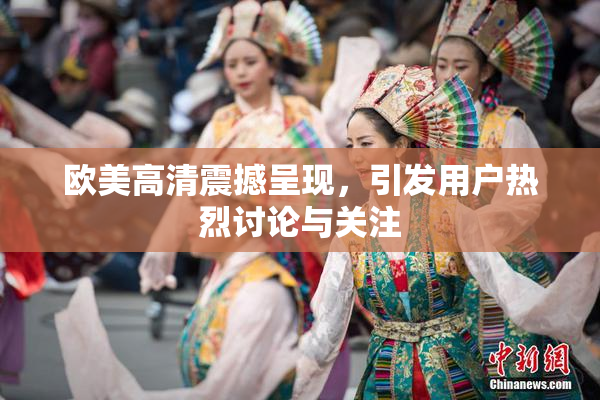 欧美高清震撼呈现，引发用户热烈讨论与关注