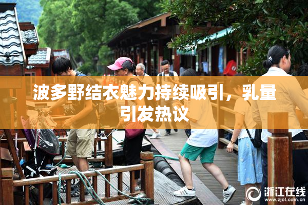 波多野结衣魅力持续吸引，乳量引发热议