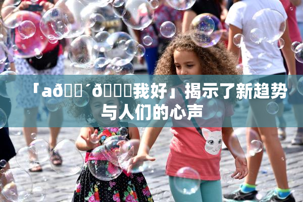 「a🔴🍑我好」揭示了新趋势与人们的心声