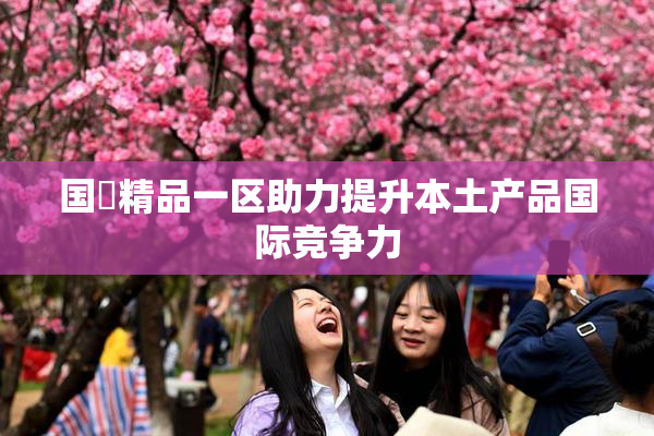国產精品一区助力提升本土产品国际竞争力