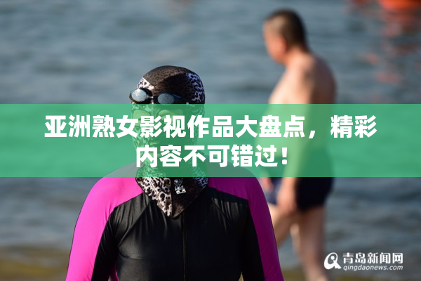 亚洲熟女影视作品大盘点，精彩内容不可错过！