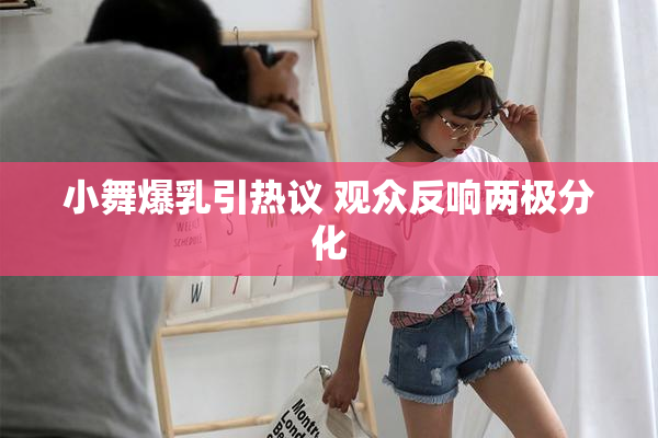 小舞爆乳引热议 观众反响两极分化