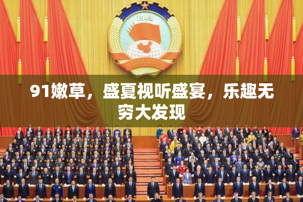 91嫩草，盛夏视听盛宴，乐趣无穷大发现