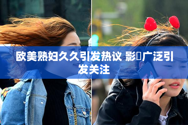 欧美熟妇久久引发热议 影響广泛引发关注