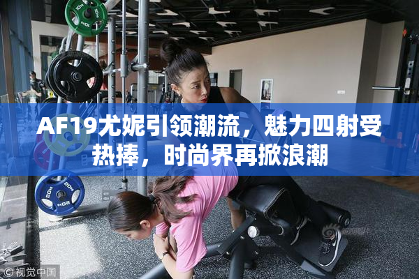 AF19尤妮引领潮流，魅力四射受热捧，时尚界再掀浪潮