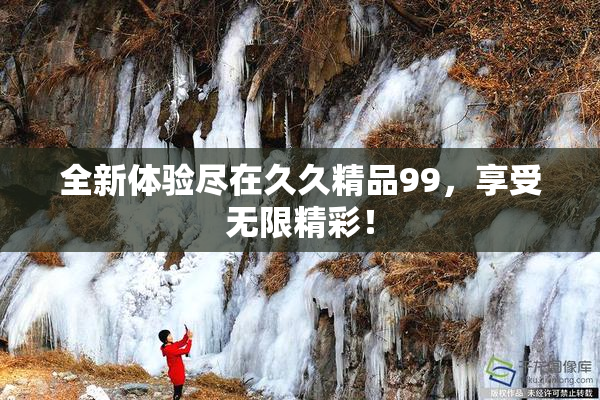 全新体验尽在久久精品99，享受无限精彩！