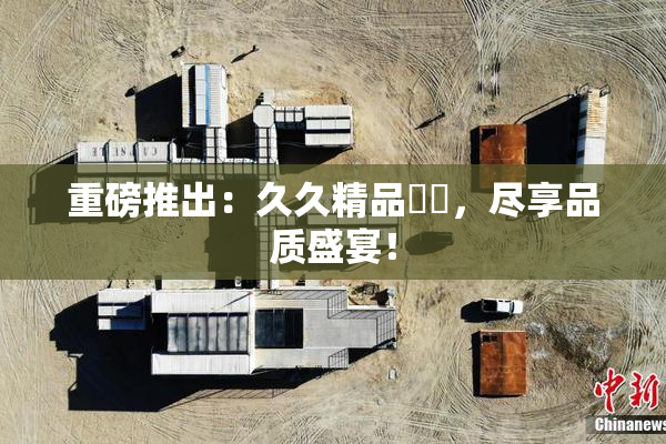 重磅推出：久久精品國產，尽享品质盛宴！
