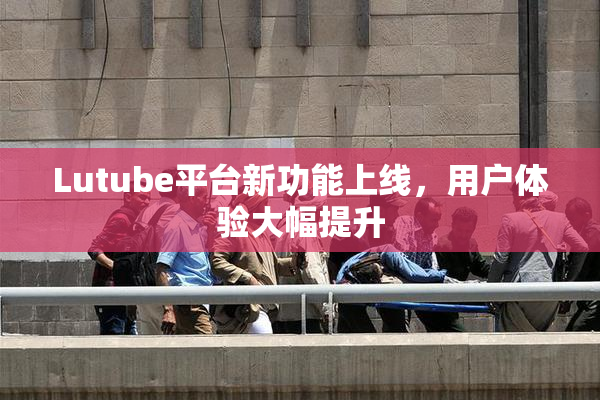 Lutube平台新功能上线，用户体验大幅提升