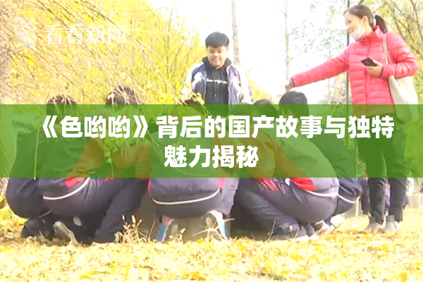 《色哟哟》背后的国产故事与独特魅力揭秘