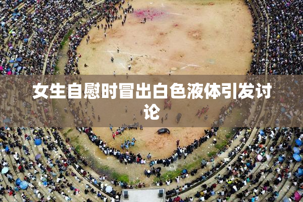 女生自慰时冒出白色液体引发讨论