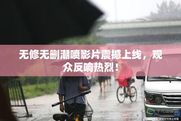 无修无删潮喷影片震撼上线，观众反响热烈！