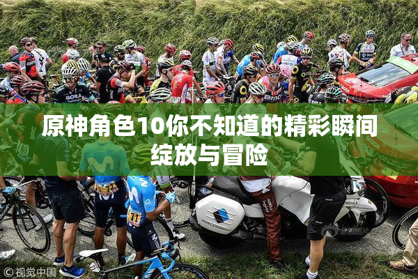 原神角色10你不知道的精彩瞬间绽放与冒险