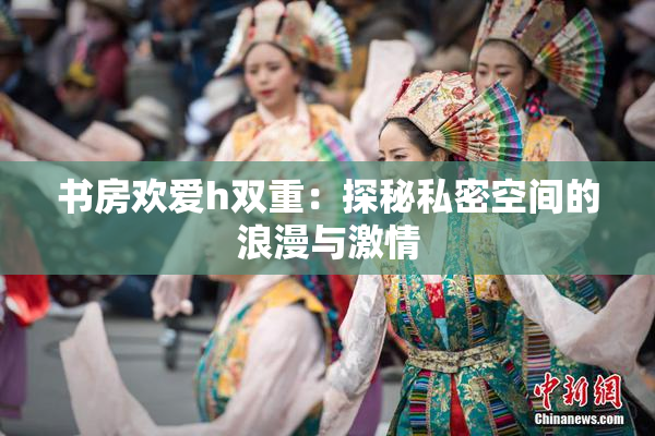 书房欢爱h双重：探秘私密空间的浪漫与激情
