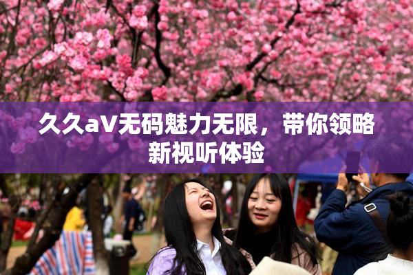 久久aV无码魅力无限，带你领略新视听体验
