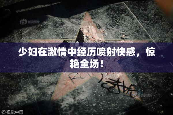 少妇在激情中经历喷射快感，惊艳全场！