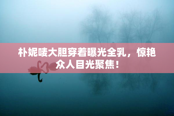 朴妮唛大胆穿着曝光全乳，惊艳众人目光聚焦！