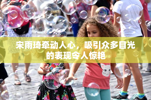 宋雨琦牵动人心，吸引众多目光的表现令人惊艳