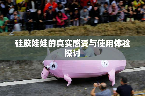 硅胶娃娃的真实感受与使用体验探讨