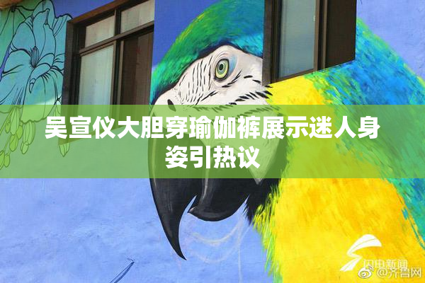 吴宣仪大胆穿瑜伽裤展示迷人身姿引热议