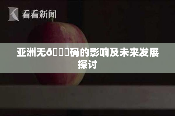 亚洲无🈚码的影响及未来发展探讨