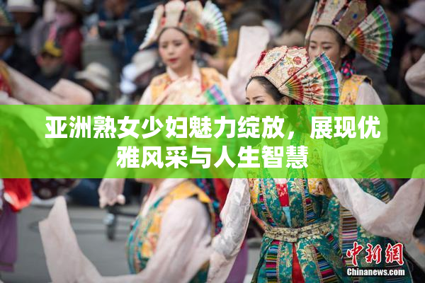 亚洲熟女少妇魅力绽放，展现优雅风采与人生智慧