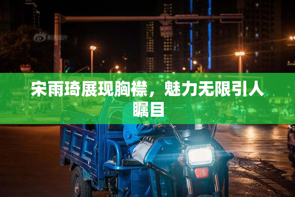 宋雨琦展现胸襟，魅力无限引人瞩目