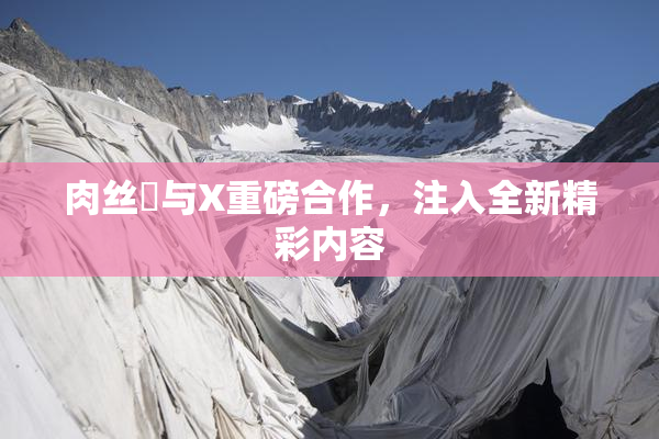 肉丝祙与X重磅合作，注入全新精彩内容