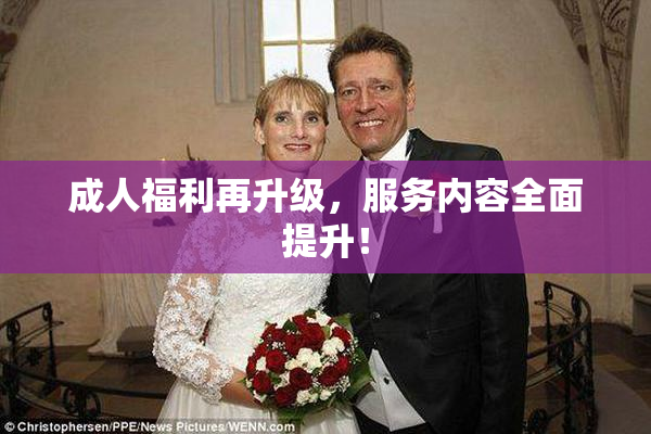 成人福利再升级，服务内容全面提升！